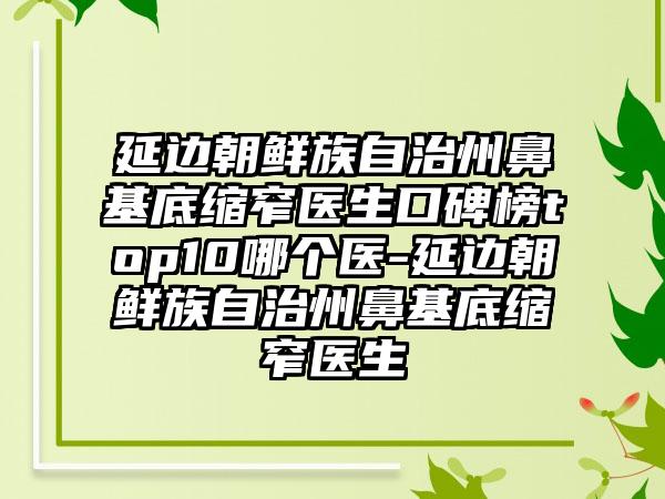 延边朝鲜族自治州鼻基底缩窄医生口碑榜top10哪个医-延边朝鲜族自治州鼻基底缩窄医生