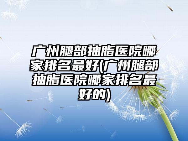 广州腿部抽脂医院哪家排名较好(广州腿部抽脂医院哪家排名较好的)