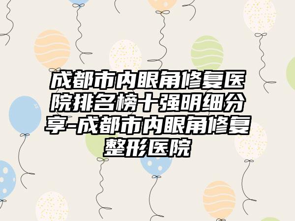 成都市内眼角修复医院排名榜十强明细分享-成都市内眼角修复整形医院