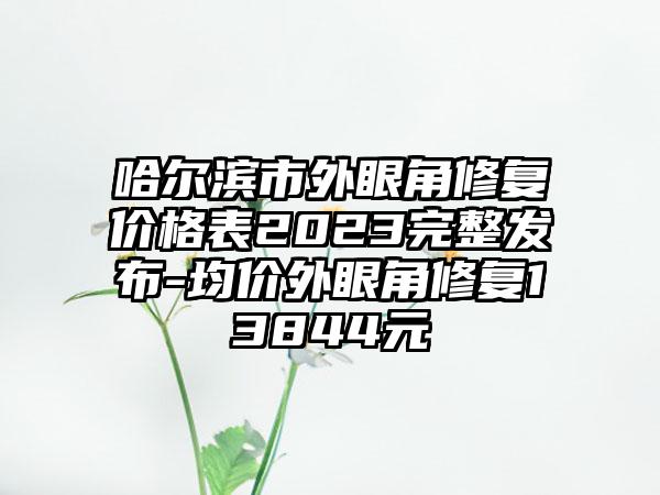 哈尔滨市外眼角修复价格表2023完整发布-均价外眼角修复13844元