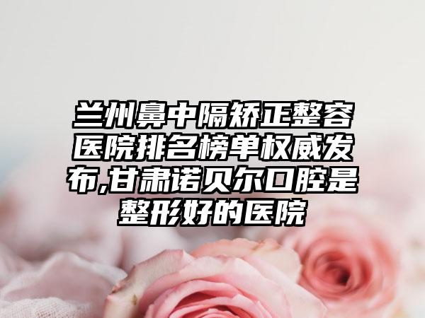 兰州鼻中隔矫正整容医院排名榜单权威发布,甘肃诺贝尔口腔是整形好的医院