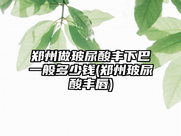 郑州做玻尿酸丰下巴一般多少钱(郑州玻尿酸丰唇)