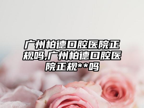 广州柏德口腔医院正规吗,广州柏德口腔医院正规**吗