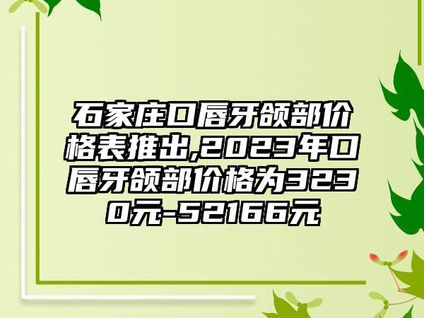 石家庄口唇牙颌部价格表推出,2023年口唇牙颌部价格为3230元-52166元