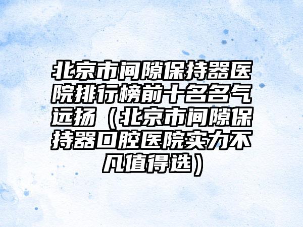 北京市间隙保持器医院排行榜前十名名气远扬（北京市间隙保持器口腔医院实力不凡值得选）