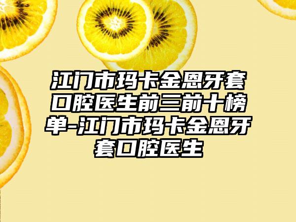 江门市玛卡金恩牙套口腔医生前三前十榜单-江门市玛卡金恩牙套口腔医生