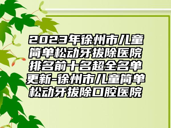 2023年徐州市儿童简单松动牙拔除医院排名前十名超全名单更新-徐州市儿童简单松动牙拔除口腔医院