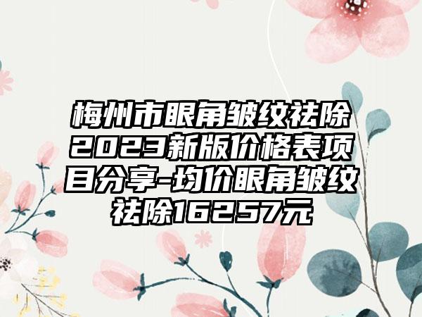 梅州市眼角皱纹祛除2023新版价格表项目分享-均价眼角皱纹祛除16257元