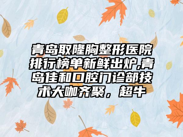 青岛取隆胸整形医院排行榜单新鲜出炉,青岛佳和口腔门诊部技术大咖齐聚，超牛