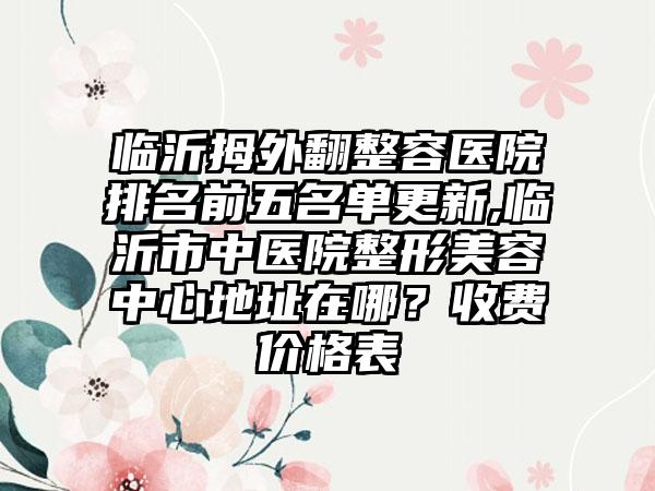 临沂拇外翻整容医院排名前五名单更新,临沂市中医院整形美容中心地址在哪？收费价格表