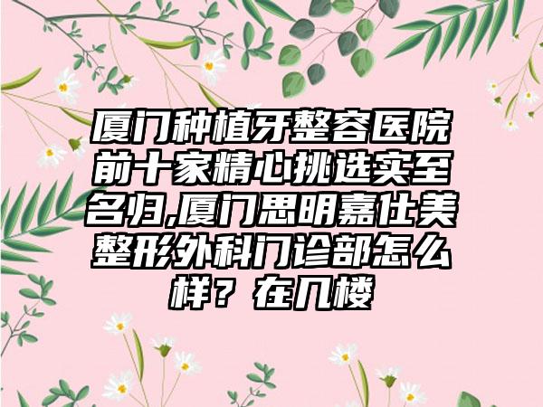 厦门种植牙整容医院前十家精心挑选实至名归,厦门思明嘉仕美整形外科门诊部怎么样？在几楼