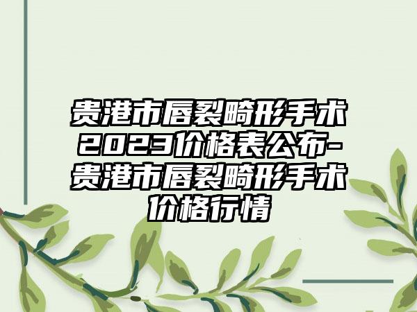 贵港市唇裂畸形手术2023价格表公布-贵港市唇裂畸形手术价格行情