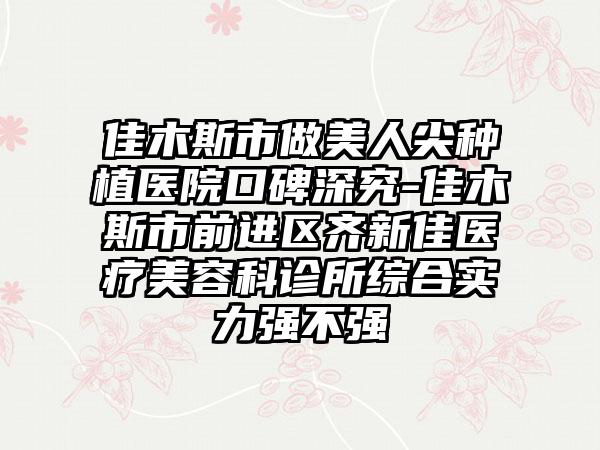 佳木斯市做美人尖种植医院口碑深究-佳木斯市前进区齐新佳医疗美容科诊所综合实力强不强