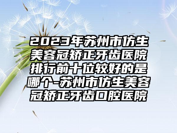 2023年苏州市仿生美容冠矫正牙齿医院排行前十位较好的是哪个-苏州市仿生美容冠矫正牙齿口腔医院