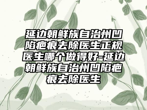 延边朝鲜族自治州凹陷疤痕去除医生正规医生哪个做得好-延边朝鲜族自治州凹陷疤痕去除医生