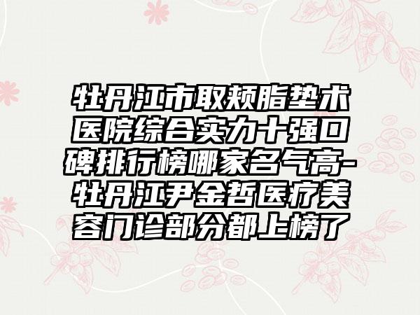 牡丹江市取颊脂垫术医院综合实力十强口碑排行榜哪家名气高-牡丹江尹金哲医疗美容门诊部分都上榜了