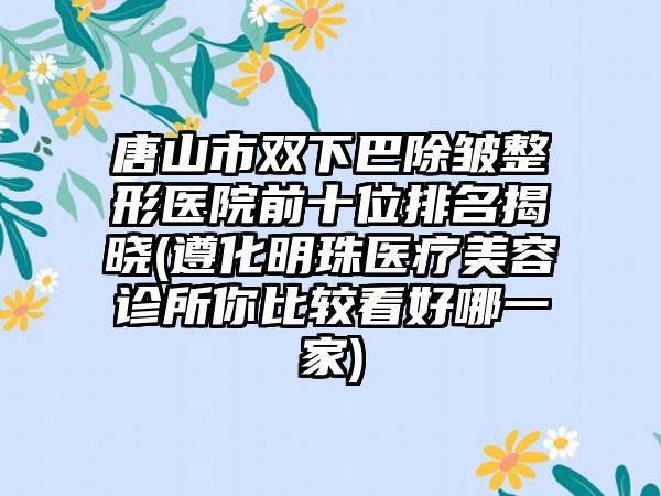 唐山市双下巴除皱整形医院前十位排名揭晓(遵化明珠医疗美容诊所你比较看好哪一家)