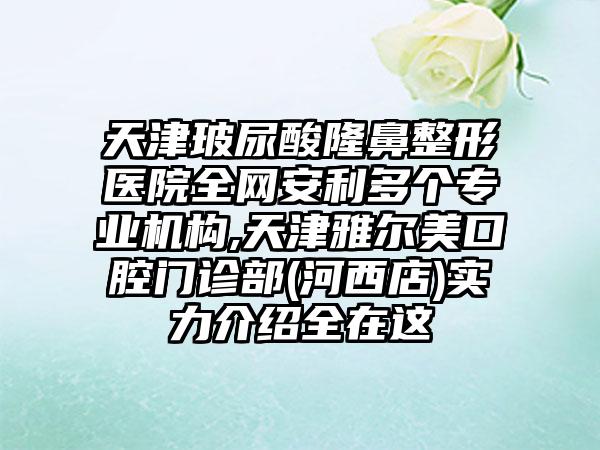 天津玻尿酸七元医院全网安利多个正规机构,天津雅尔美口腔门诊部(河西店)实力介绍全在这