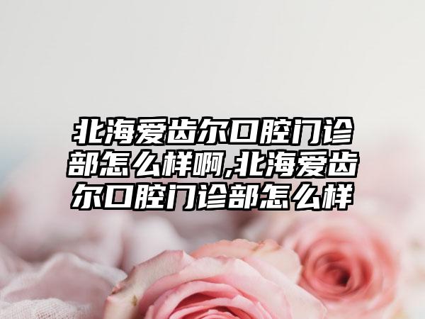 北海爱齿尔口腔门诊部怎么样啊,北海爱齿尔口腔门诊部怎么样