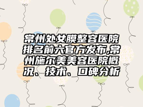 常州处女膜整容医院排名前六官方发布,常州施尔美美容医院概况、技术、口碑分析