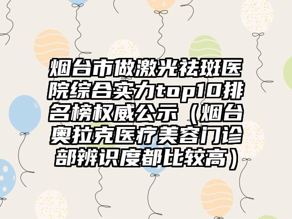 烟台市做激光祛斑医院综合实力top10排名榜权威公示（烟台奥拉克医疗美容门诊部辨识度都比较高）