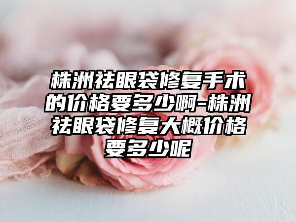 株洲祛眼袋修复手术的价格要多少啊-株洲祛眼袋修复大概价格要多少呢