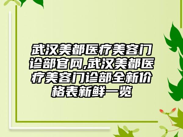 武汉美都医疗美容门诊部官网,武汉美都医疗美容门诊部全新价格表新鲜一览