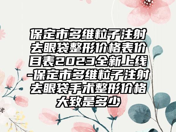 保定市多维粒子注射去眼袋整形价格表价目表2023全新上线-保定市多维粒子注射去眼袋手术整形价格大致是多少