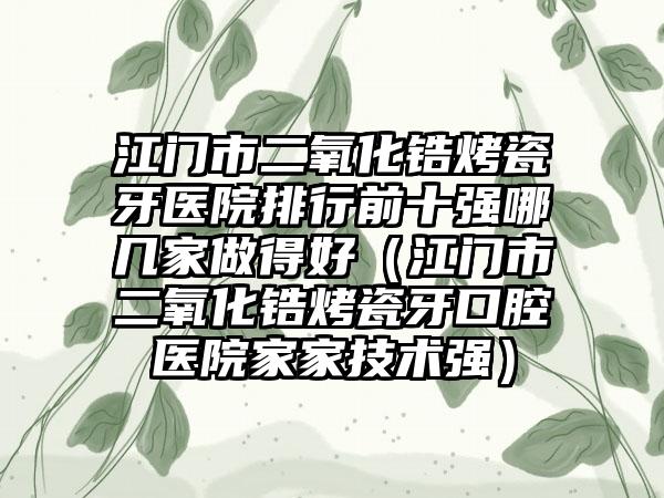 江门市二氧化锆烤瓷牙医院排行前十强哪几家做得好（江门市二氧化锆烤瓷牙口腔医院家家技术强）