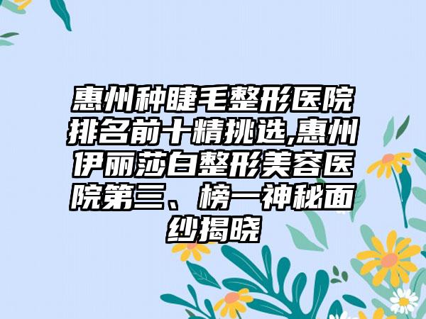 惠州种睫毛整形医院排名前十精挑选,惠州伊丽莎白整形美容医院第三、榜一神秘面纱揭晓