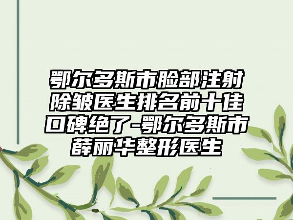 鄂尔多斯市脸部注射除皱医生排名前十佳口碑绝了-鄂尔多斯市薛丽华整形医生