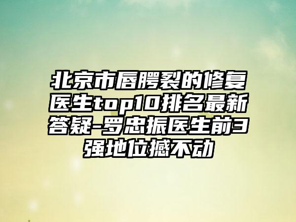 北京市唇腭裂的修复医生top10排名非常新答疑-罗忠振医生前3强地位撼不动