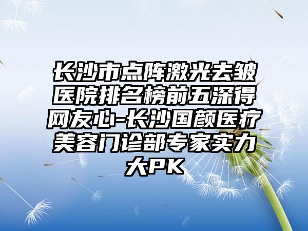 长沙市点阵激光去皱医院排名榜前五深得网友心-长沙国颜医疗美容门诊部骨干医生实力大PK