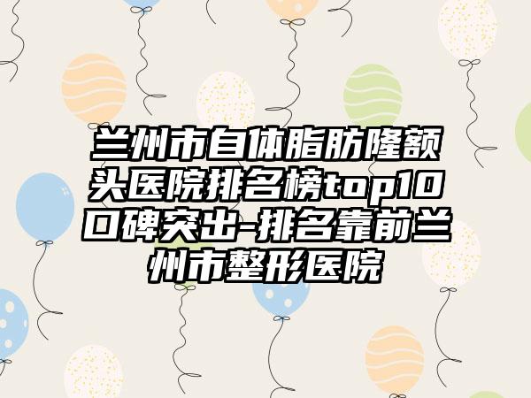 兰州市自体脂肪隆额头医院排名榜top10口碑突出-排名靠前兰州市整形医院