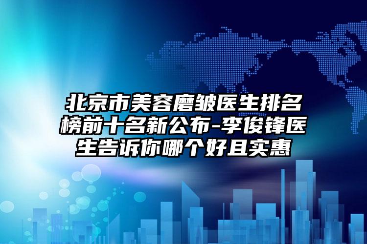 北京市美容磨皱医生排名榜前十名新公布-李俊锋医生告诉你哪个好且实惠