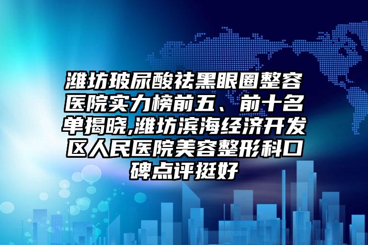 潍坊玻尿酸祛黑眼圈整容医院实力榜前五、前十名单揭晓,潍坊滨海经济开发区人民医院美容整形科口碑点评挺好