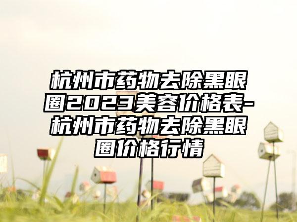 杭州市药物去除黑眼圈2023美容价格表-杭州市药物去除黑眼圈价格行情