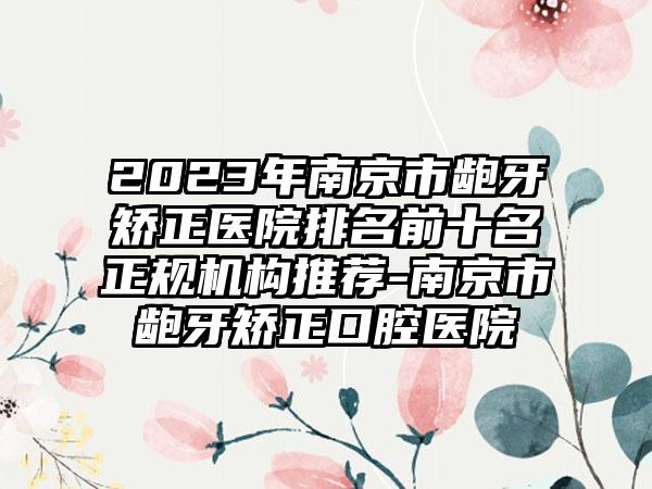 2023年南京市龅牙矫正医院排名前十名正规机构推荐-南京市龅牙矫正口腔医院