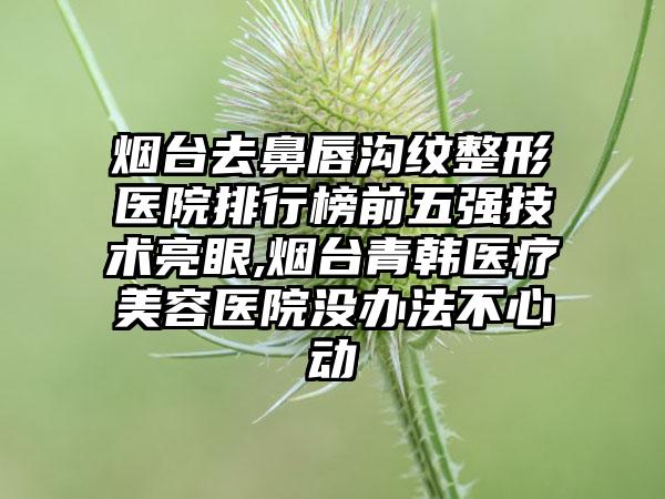 烟台去鼻唇沟纹整形医院排行榜前五强技术亮眼,烟台青韩医疗美容医院没办法不心动