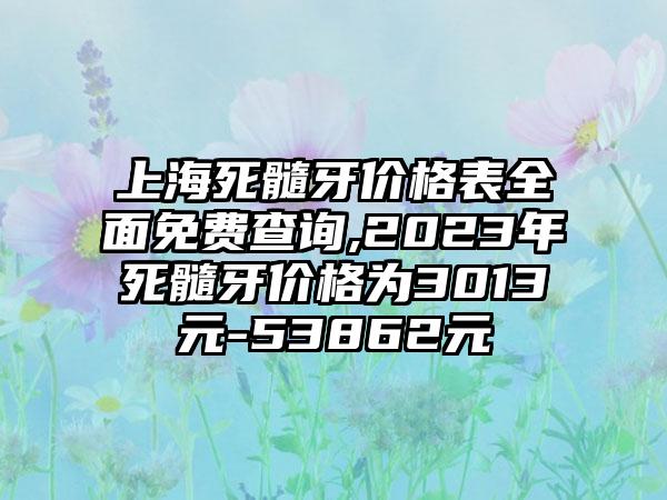 上海死髓牙价格表多面免费查询,2023年死髓牙价格为3013元-53862元