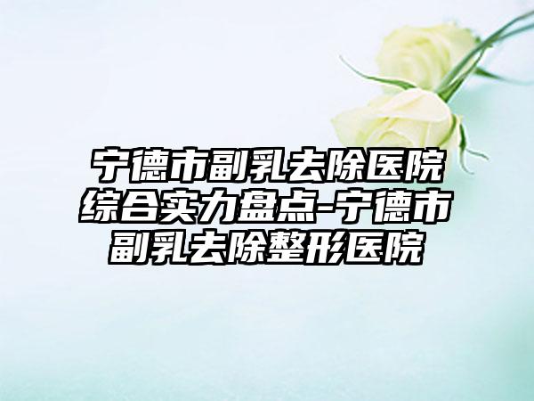 宁德市副乳去除医院综合实力盘点-宁德市副乳去除整形医院