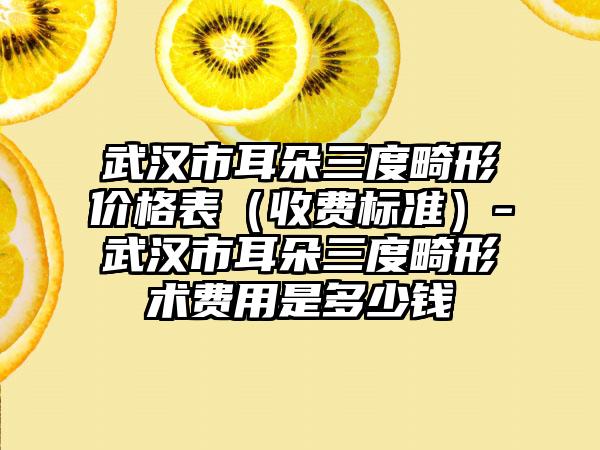 武汉市耳朵三度畸形价格表（收费标准）-武汉市耳朵三度畸形术费用是多少钱