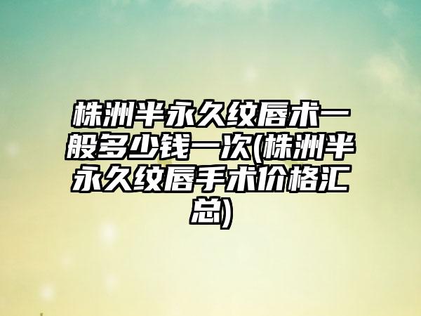 株洲半恒久纹唇术一般多少钱一次(株洲半恒久纹唇手术价格汇总)