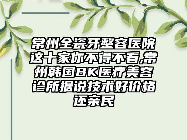 常州全瓷牙整容医院这十家你不得不看,常州韩国BK医疗美容诊所据说技术好价格还亲民