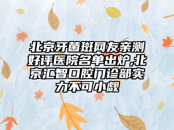 北京牙菌斑网友亲测好评医院名单出炉,北京汇智口腔门诊部实力不可小觑