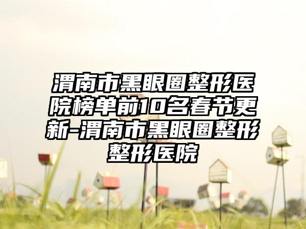 渭南市黑眼圈整形医院榜单前10名春节更新-渭南市黑眼圈整形整形医院