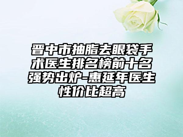 晋中市抽脂去眼袋手术医生排名榜前十名强势出炉-惠延年医生性价比超高