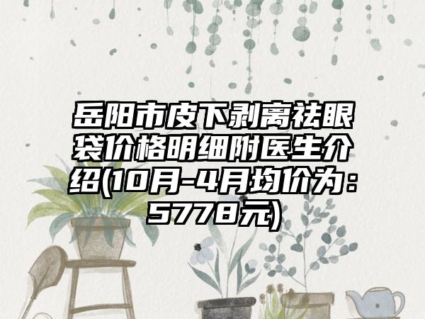 岳阳市皮下剥离祛眼袋价格明细附医生介绍(10月-4月均价为：5778元)