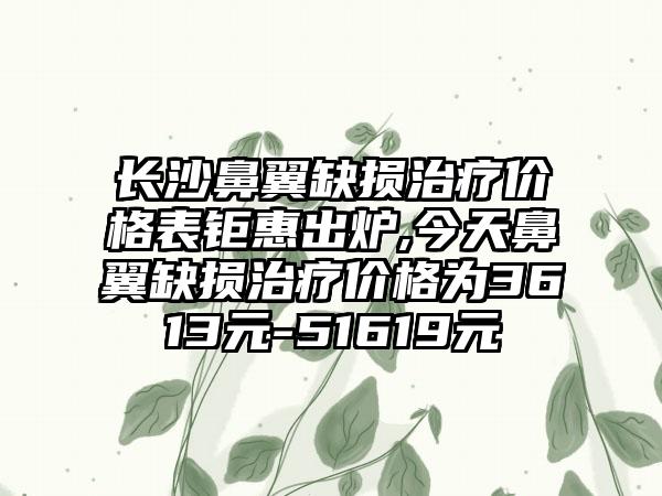 长沙鼻翼缺损治疗价格表钜惠出炉,今天鼻翼缺损治疗价格为3613元-51619元