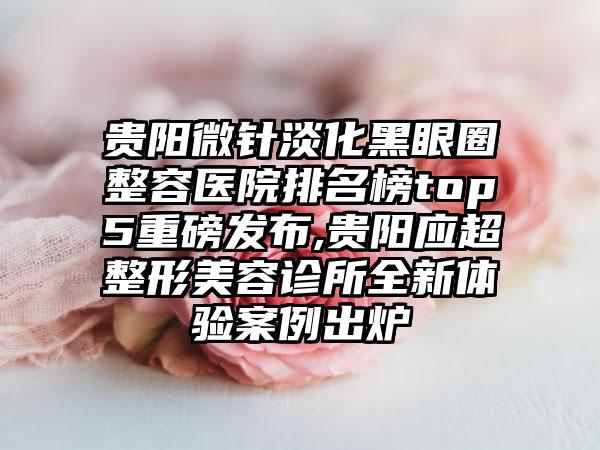 贵阳微针淡化黑眼圈整容医院排名榜top5重磅发布,贵阳应超整形美容诊所全新体验实例出炉